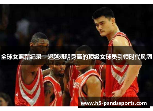 全球女篮新纪录：超越姚明身高的顶级女球员引领时代风潮
