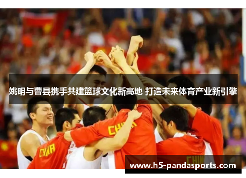 姚明与曹县携手共建篮球文化新高地 打造未来体育产业新引擎